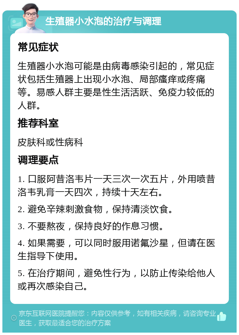 生殖器小水泡的治疗与调理 常见症状 生殖器小水泡可能是由病毒感染引起的，常见症状包括生殖器上出现小水泡、局部瘙痒或疼痛等。易感人群主要是性生活活跃、免疫力较低的人群。 推荐科室 皮肤科或性病科 调理要点 1. 口服阿昔洛韦片一天三次一次五片，外用喷昔洛韦乳膏一天四次，持续十天左右。 2. 避免辛辣刺激食物，保持清淡饮食。 3. 不要熬夜，保持良好的作息习惯。 4. 如果需要，可以同时服用诺氟沙星，但请在医生指导下使用。 5. 在治疗期间，避免性行为，以防止传染给他人或再次感染自己。