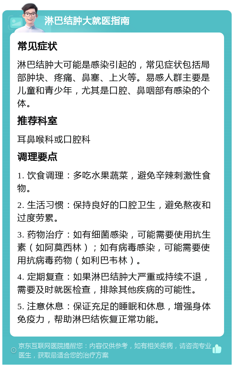 淋巴结肿大就医指南 常见症状 淋巴结肿大可能是感染引起的，常见症状包括局部肿块、疼痛、鼻塞、上火等。易感人群主要是儿童和青少年，尤其是口腔、鼻咽部有感染的个体。 推荐科室 耳鼻喉科或口腔科 调理要点 1. 饮食调理：多吃水果蔬菜，避免辛辣刺激性食物。 2. 生活习惯：保持良好的口腔卫生，避免熬夜和过度劳累。 3. 药物治疗：如有细菌感染，可能需要使用抗生素（如阿莫西林）；如有病毒感染，可能需要使用抗病毒药物（如利巴韦林）。 4. 定期复查：如果淋巴结肿大严重或持续不退，需要及时就医检查，排除其他疾病的可能性。 5. 注意休息：保证充足的睡眠和休息，增强身体免疫力，帮助淋巴结恢复正常功能。