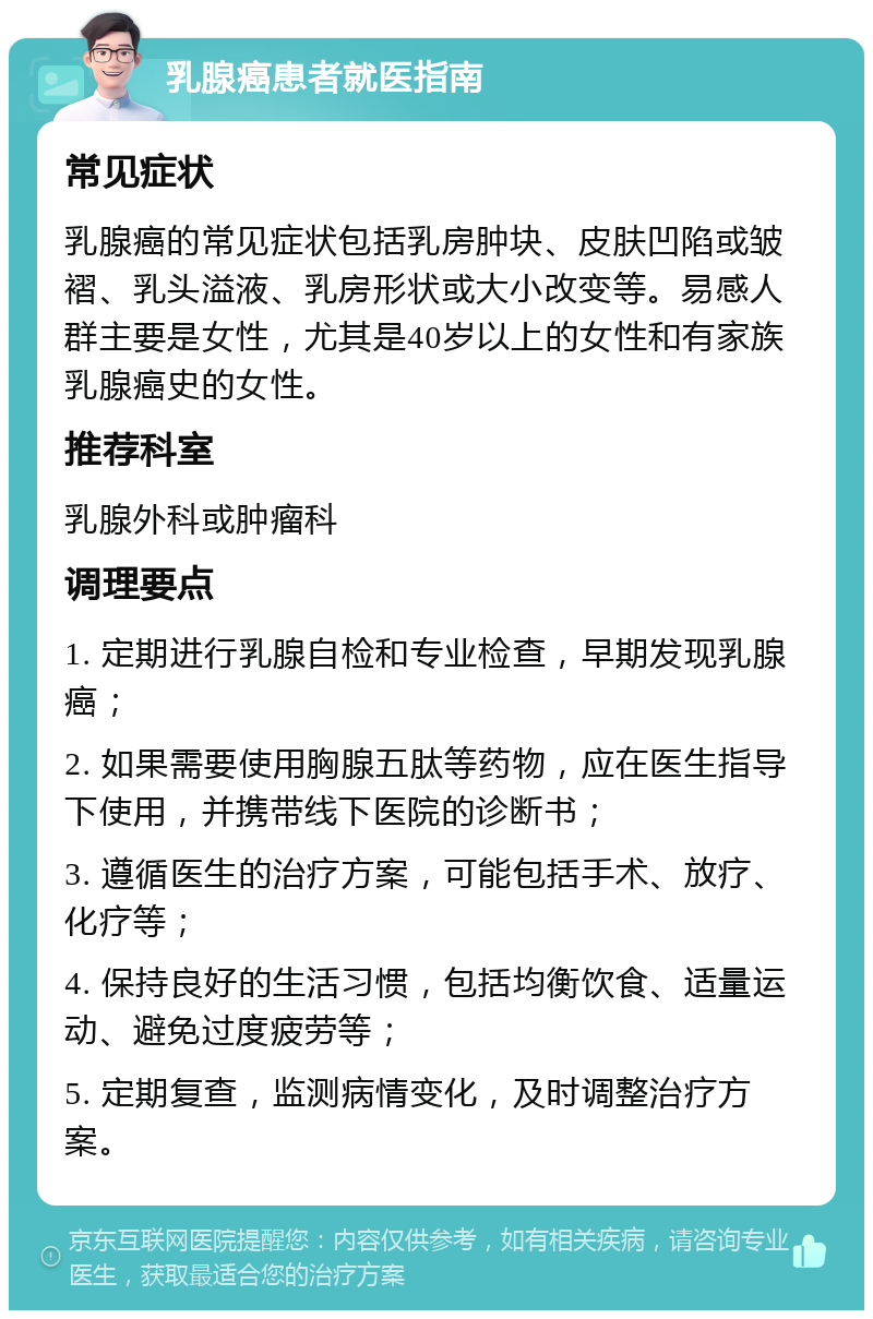 乳腺癌患者就医指南 常见症状 乳腺癌的常见症状包括乳房肿块、皮肤凹陷或皱褶、乳头溢液、乳房形状或大小改变等。易感人群主要是女性，尤其是40岁以上的女性和有家族乳腺癌史的女性。 推荐科室 乳腺外科或肿瘤科 调理要点 1. 定期进行乳腺自检和专业检查，早期发现乳腺癌； 2. 如果需要使用胸腺五肽等药物，应在医生指导下使用，并携带线下医院的诊断书； 3. 遵循医生的治疗方案，可能包括手术、放疗、化疗等； 4. 保持良好的生活习惯，包括均衡饮食、适量运动、避免过度疲劳等； 5. 定期复查，监测病情变化，及时调整治疗方案。