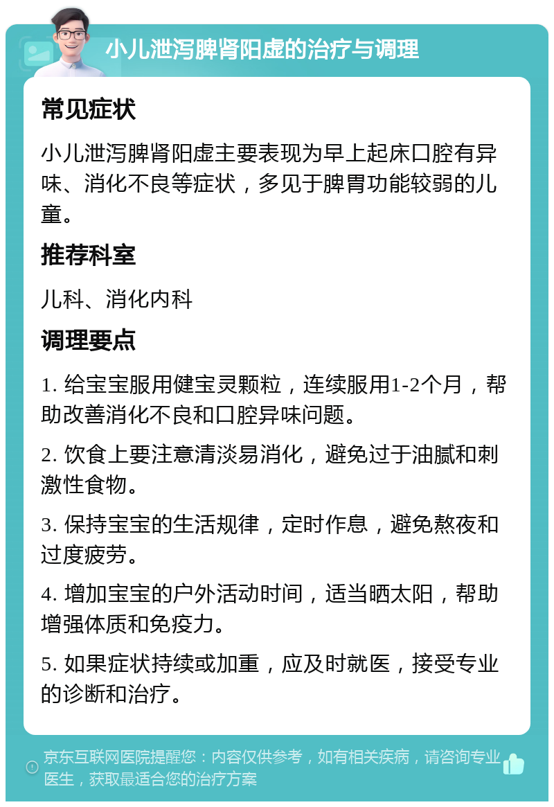 小儿泄泻脾肾阳虚的治疗与调理 常见症状 小儿泄泻脾肾阳虚主要表现为早上起床口腔有异味、消化不良等症状，多见于脾胃功能较弱的儿童。 推荐科室 儿科、消化内科 调理要点 1. 给宝宝服用健宝灵颗粒，连续服用1-2个月，帮助改善消化不良和口腔异味问题。 2. 饮食上要注意清淡易消化，避免过于油腻和刺激性食物。 3. 保持宝宝的生活规律，定时作息，避免熬夜和过度疲劳。 4. 增加宝宝的户外活动时间，适当晒太阳，帮助增强体质和免疫力。 5. 如果症状持续或加重，应及时就医，接受专业的诊断和治疗。