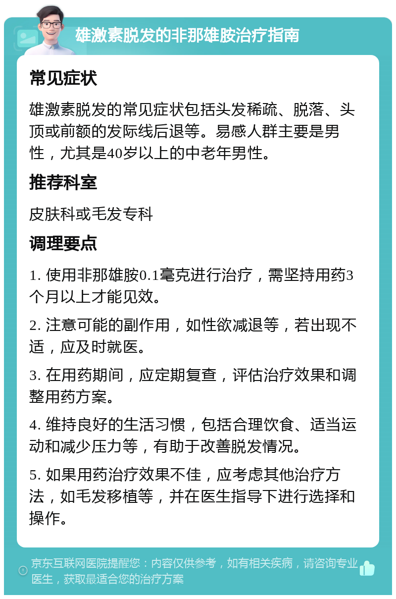 雄激素脱发的非那雄胺治疗指南 常见症状 雄激素脱发的常见症状包括头发稀疏、脱落、头顶或前额的发际线后退等。易感人群主要是男性，尤其是40岁以上的中老年男性。 推荐科室 皮肤科或毛发专科 调理要点 1. 使用非那雄胺0.1毫克进行治疗，需坚持用药3个月以上才能见效。 2. 注意可能的副作用，如性欲减退等，若出现不适，应及时就医。 3. 在用药期间，应定期复查，评估治疗效果和调整用药方案。 4. 维持良好的生活习惯，包括合理饮食、适当运动和减少压力等，有助于改善脱发情况。 5. 如果用药治疗效果不佳，应考虑其他治疗方法，如毛发移植等，并在医生指导下进行选择和操作。