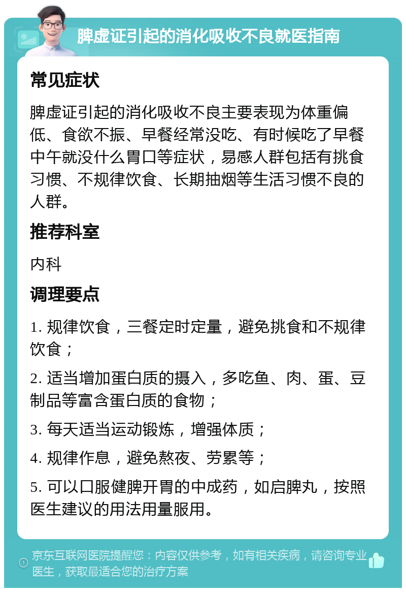 脾虚证引起的消化吸收不良就医指南 常见症状 脾虚证引起的消化吸收不良主要表现为体重偏低、食欲不振、早餐经常没吃、有时候吃了早餐中午就没什么胃口等症状，易感人群包括有挑食习惯、不规律饮食、长期抽烟等生活习惯不良的人群。 推荐科室 内科 调理要点 1. 规律饮食，三餐定时定量，避免挑食和不规律饮食； 2. 适当增加蛋白质的摄入，多吃鱼、肉、蛋、豆制品等富含蛋白质的食物； 3. 每天适当运动锻炼，增强体质； 4. 规律作息，避免熬夜、劳累等； 5. 可以口服健脾开胃的中成药，如启脾丸，按照医生建议的用法用量服用。