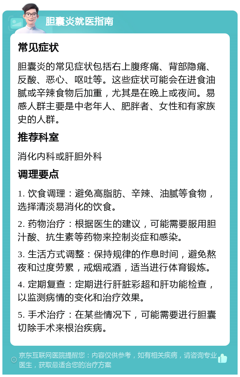 胆囊炎就医指南 常见症状 胆囊炎的常见症状包括右上腹疼痛、背部隐痛、反酸、恶心、呕吐等。这些症状可能会在进食油腻或辛辣食物后加重，尤其是在晚上或夜间。易感人群主要是中老年人、肥胖者、女性和有家族史的人群。 推荐科室 消化内科或肝胆外科 调理要点 1. 饮食调理：避免高脂肪、辛辣、油腻等食物，选择清淡易消化的饮食。 2. 药物治疗：根据医生的建议，可能需要服用胆汁酸、抗生素等药物来控制炎症和感染。 3. 生活方式调整：保持规律的作息时间，避免熬夜和过度劳累，戒烟戒酒，适当进行体育锻炼。 4. 定期复查：定期进行肝脏彩超和肝功能检查，以监测病情的变化和治疗效果。 5. 手术治疗：在某些情况下，可能需要进行胆囊切除手术来根治疾病。