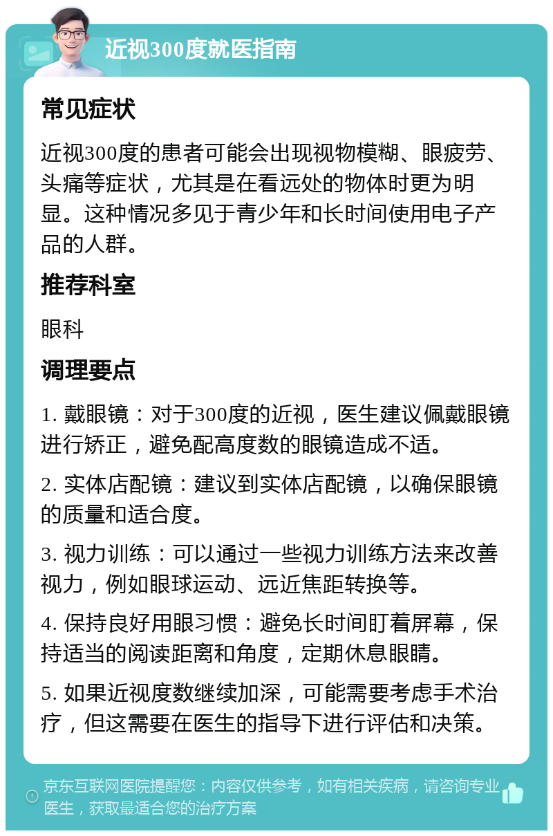 近视300度就医指南 常见症状 近视300度的患者可能会出现视物模糊、眼疲劳、头痛等症状，尤其是在看远处的物体时更为明显。这种情况多见于青少年和长时间使用电子产品的人群。 推荐科室 眼科 调理要点 1. 戴眼镜：对于300度的近视，医生建议佩戴眼镜进行矫正，避免配高度数的眼镜造成不适。 2. 实体店配镜：建议到实体店配镜，以确保眼镜的质量和适合度。 3. 视力训练：可以通过一些视力训练方法来改善视力，例如眼球运动、远近焦距转换等。 4. 保持良好用眼习惯：避免长时间盯着屏幕，保持适当的阅读距离和角度，定期休息眼睛。 5. 如果近视度数继续加深，可能需要考虑手术治疗，但这需要在医生的指导下进行评估和决策。