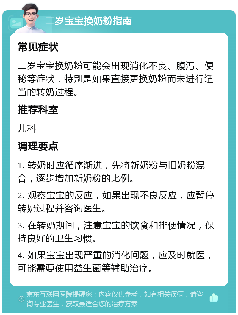 二岁宝宝换奶粉指南 常见症状 二岁宝宝换奶粉可能会出现消化不良、腹泻、便秘等症状，特别是如果直接更换奶粉而未进行适当的转奶过程。 推荐科室 儿科 调理要点 1. 转奶时应循序渐进，先将新奶粉与旧奶粉混合，逐步增加新奶粉的比例。 2. 观察宝宝的反应，如果出现不良反应，应暂停转奶过程并咨询医生。 3. 在转奶期间，注意宝宝的饮食和排便情况，保持良好的卫生习惯。 4. 如果宝宝出现严重的消化问题，应及时就医，可能需要使用益生菌等辅助治疗。