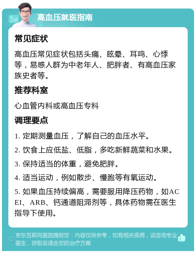 高血压就医指南 常见症状 高血压常见症状包括头痛、眩晕、耳鸣、心悸等，易感人群为中老年人、肥胖者、有高血压家族史者等。 推荐科室 心血管内科或高血压专科 调理要点 1. 定期测量血压，了解自己的血压水平。 2. 饮食上应低盐、低脂，多吃新鲜蔬菜和水果。 3. 保持适当的体重，避免肥胖。 4. 适当运动，例如散步、慢跑等有氧运动。 5. 如果血压持续偏高，需要服用降压药物，如ACEI、ARB、钙通道阻滞剂等，具体药物需在医生指导下使用。