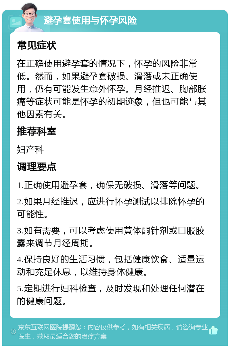 避孕套使用与怀孕风险 常见症状 在正确使用避孕套的情况下，怀孕的风险非常低。然而，如果避孕套破损、滑落或未正确使用，仍有可能发生意外怀孕。月经推迟、胸部胀痛等症状可能是怀孕的初期迹象，但也可能与其他因素有关。 推荐科室 妇产科 调理要点 1.正确使用避孕套，确保无破损、滑落等问题。 2.如果月经推迟，应进行怀孕测试以排除怀孕的可能性。 3.如有需要，可以考虑使用黄体酮针剂或口服胶囊来调节月经周期。 4.保持良好的生活习惯，包括健康饮食、适量运动和充足休息，以维持身体健康。 5.定期进行妇科检查，及时发现和处理任何潜在的健康问题。