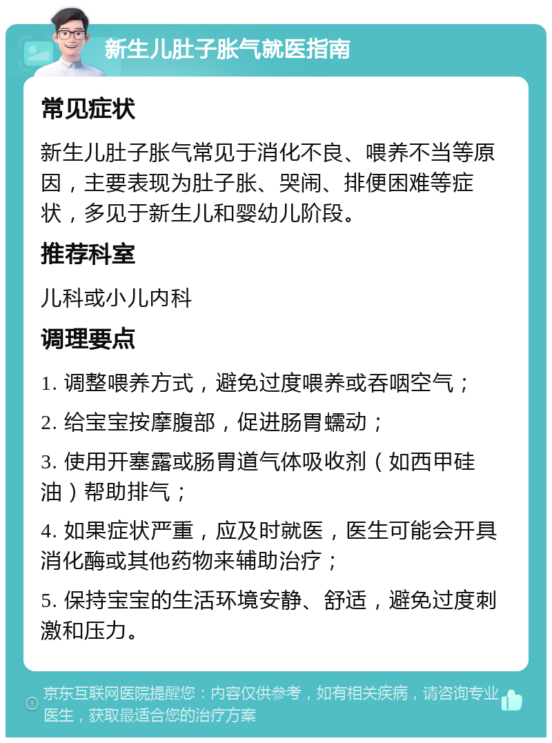 新生儿肚子胀气就医指南 常见症状 新生儿肚子胀气常见于消化不良、喂养不当等原因，主要表现为肚子胀、哭闹、排便困难等症状，多见于新生儿和婴幼儿阶段。 推荐科室 儿科或小儿内科 调理要点 1. 调整喂养方式，避免过度喂养或吞咽空气； 2. 给宝宝按摩腹部，促进肠胃蠕动； 3. 使用开塞露或肠胃道气体吸收剂（如西甲硅油）帮助排气； 4. 如果症状严重，应及时就医，医生可能会开具消化酶或其他药物来辅助治疗； 5. 保持宝宝的生活环境安静、舒适，避免过度刺激和压力。