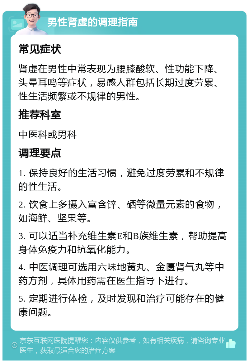 男性肾虚的调理指南 常见症状 肾虚在男性中常表现为腰膝酸软、性功能下降、头晕耳鸣等症状，易感人群包括长期过度劳累、性生活频繁或不规律的男性。 推荐科室 中医科或男科 调理要点 1. 保持良好的生活习惯，避免过度劳累和不规律的性生活。 2. 饮食上多摄入富含锌、硒等微量元素的食物，如海鲜、坚果等。 3. 可以适当补充维生素E和B族维生素，帮助提高身体免疫力和抗氧化能力。 4. 中医调理可选用六味地黄丸、金匮肾气丸等中药方剂，具体用药需在医生指导下进行。 5. 定期进行体检，及时发现和治疗可能存在的健康问题。