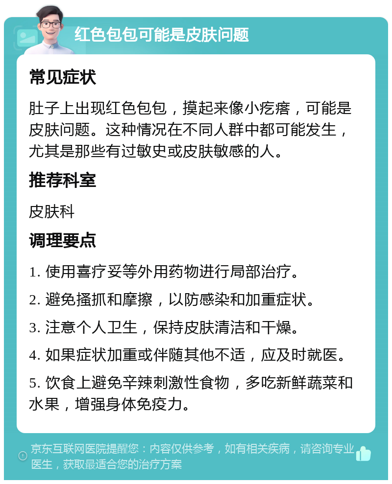 红色包包可能是皮肤问题 常见症状 肚子上出现红色包包，摸起来像小疙瘩，可能是皮肤问题。这种情况在不同人群中都可能发生，尤其是那些有过敏史或皮肤敏感的人。 推荐科室 皮肤科 调理要点 1. 使用喜疗妥等外用药物进行局部治疗。 2. 避免搔抓和摩擦，以防感染和加重症状。 3. 注意个人卫生，保持皮肤清洁和干燥。 4. 如果症状加重或伴随其他不适，应及时就医。 5. 饮食上避免辛辣刺激性食物，多吃新鲜蔬菜和水果，增强身体免疫力。