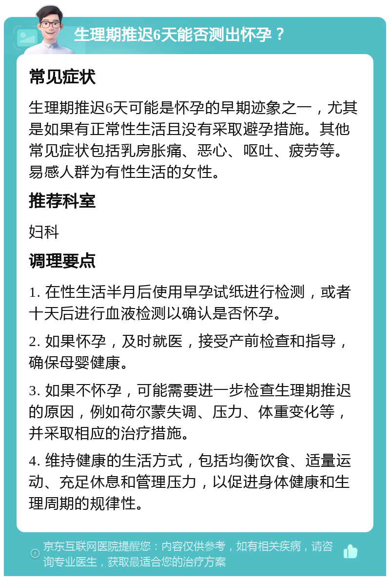 生理期推迟6天能否测出怀孕？ 常见症状 生理期推迟6天可能是怀孕的早期迹象之一，尤其是如果有正常性生活且没有采取避孕措施。其他常见症状包括乳房胀痛、恶心、呕吐、疲劳等。易感人群为有性生活的女性。 推荐科室 妇科 调理要点 1. 在性生活半月后使用早孕试纸进行检测，或者十天后进行血液检测以确认是否怀孕。 2. 如果怀孕，及时就医，接受产前检查和指导，确保母婴健康。 3. 如果不怀孕，可能需要进一步检查生理期推迟的原因，例如荷尔蒙失调、压力、体重变化等，并采取相应的治疗措施。 4. 维持健康的生活方式，包括均衡饮食、适量运动、充足休息和管理压力，以促进身体健康和生理周期的规律性。