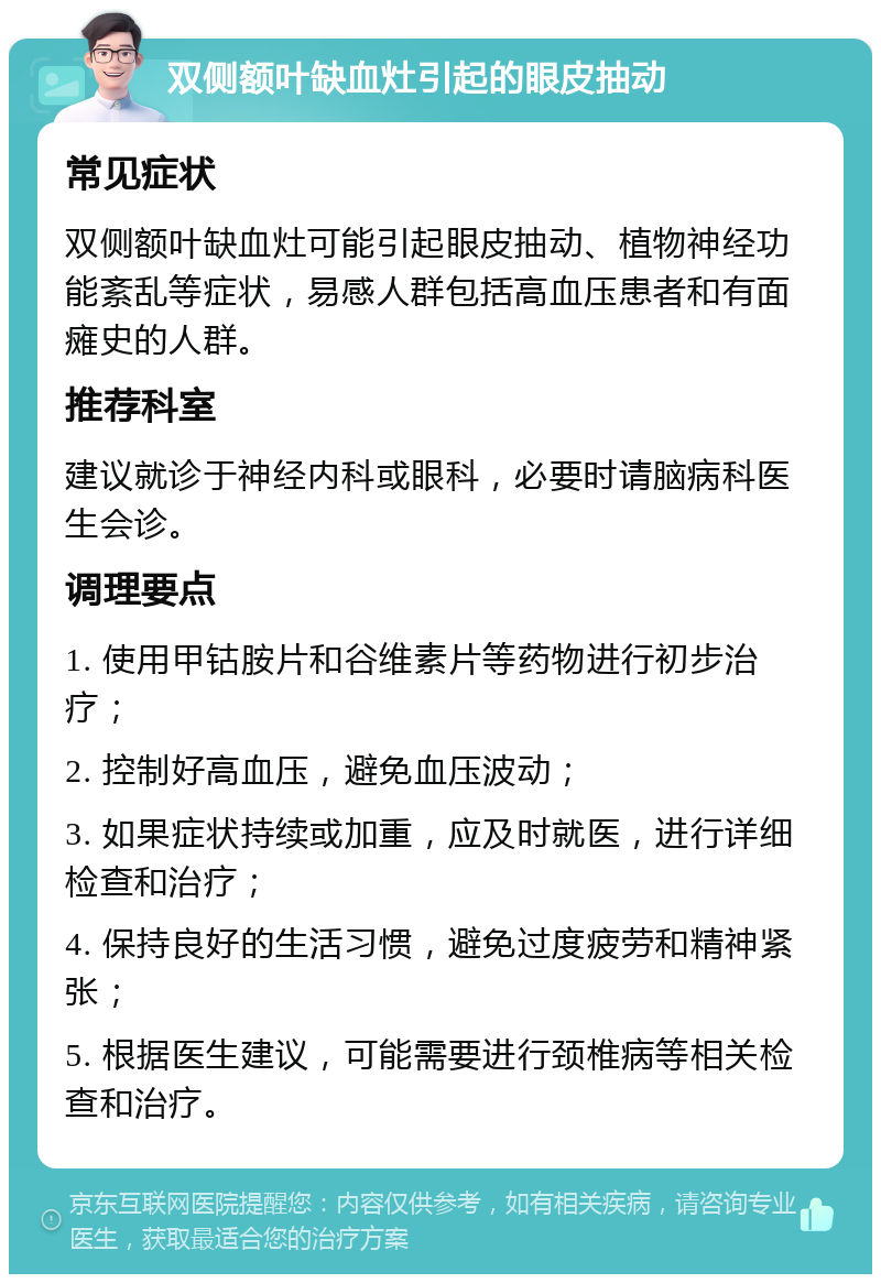 双侧额叶缺血灶引起的眼皮抽动 常见症状 双侧额叶缺血灶可能引起眼皮抽动、植物神经功能紊乱等症状，易感人群包括高血压患者和有面瘫史的人群。 推荐科室 建议就诊于神经内科或眼科，必要时请脑病科医生会诊。 调理要点 1. 使用甲钴胺片和谷维素片等药物进行初步治疗； 2. 控制好高血压，避免血压波动； 3. 如果症状持续或加重，应及时就医，进行详细检查和治疗； 4. 保持良好的生活习惯，避免过度疲劳和精神紧张； 5. 根据医生建议，可能需要进行颈椎病等相关检查和治疗。