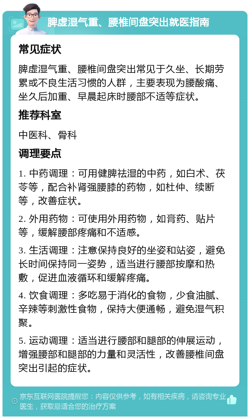 脾虚湿气重、腰椎间盘突出就医指南 常见症状 脾虚湿气重、腰椎间盘突出常见于久坐、长期劳累或不良生活习惯的人群，主要表现为腰酸痛、坐久后加重、早晨起床时腰部不适等症状。 推荐科室 中医科、骨科 调理要点 1. 中药调理：可用健脾祛湿的中药，如白术、茯苓等，配合补肾强腰膝的药物，如杜仲、续断等，改善症状。 2. 外用药物：可使用外用药物，如膏药、贴片等，缓解腰部疼痛和不适感。 3. 生活调理：注意保持良好的坐姿和站姿，避免长时间保持同一姿势，适当进行腰部按摩和热敷，促进血液循环和缓解疼痛。 4. 饮食调理：多吃易于消化的食物，少食油腻、辛辣等刺激性食物，保持大便通畅，避免湿气积聚。 5. 运动调理：适当进行腰部和腿部的伸展运动，增强腰部和腿部的力量和灵活性，改善腰椎间盘突出引起的症状。