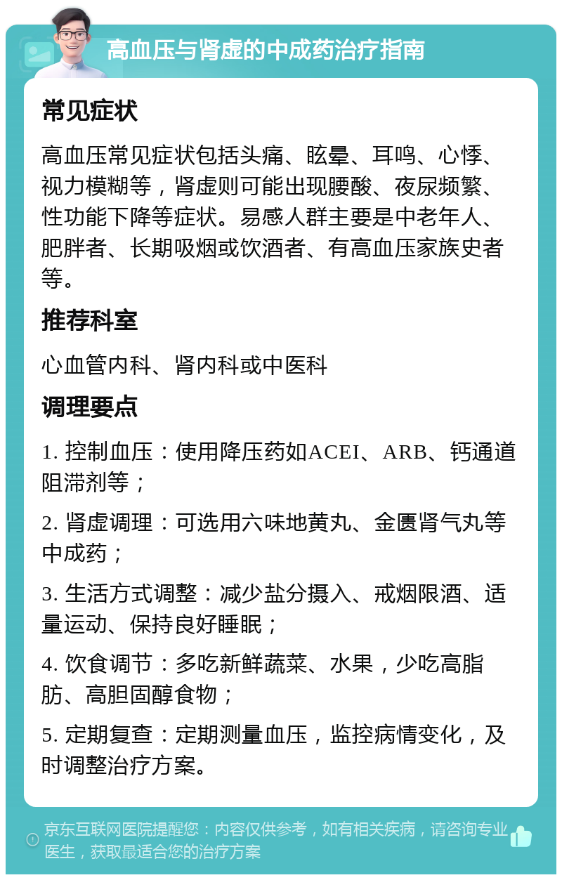 高血压与肾虚的中成药治疗指南 常见症状 高血压常见症状包括头痛、眩晕、耳鸣、心悸、视力模糊等，肾虚则可能出现腰酸、夜尿频繁、性功能下降等症状。易感人群主要是中老年人、肥胖者、长期吸烟或饮酒者、有高血压家族史者等。 推荐科室 心血管内科、肾内科或中医科 调理要点 1. 控制血压：使用降压药如ACEI、ARB、钙通道阻滞剂等； 2. 肾虚调理：可选用六味地黄丸、金匮肾气丸等中成药； 3. 生活方式调整：减少盐分摄入、戒烟限酒、适量运动、保持良好睡眠； 4. 饮食调节：多吃新鲜蔬菜、水果，少吃高脂肪、高胆固醇食物； 5. 定期复查：定期测量血压，监控病情变化，及时调整治疗方案。