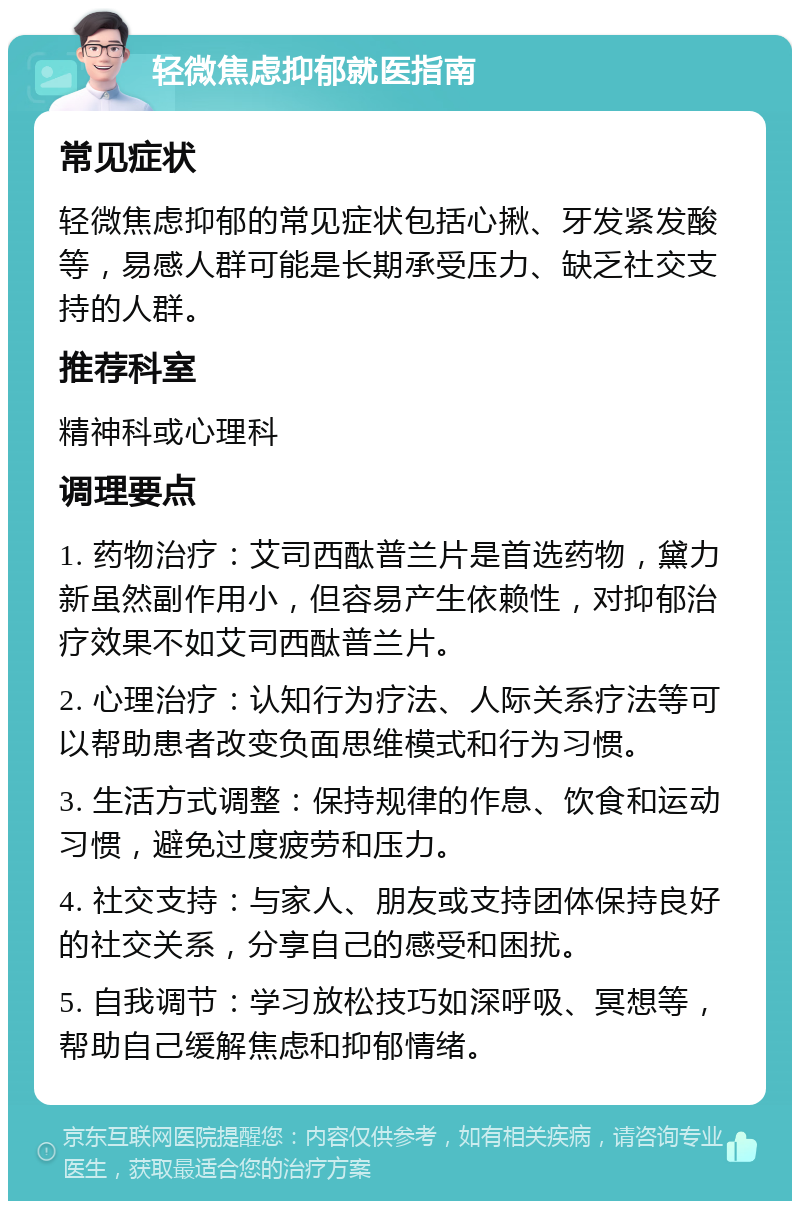 轻微焦虑抑郁就医指南 常见症状 轻微焦虑抑郁的常见症状包括心揪、牙发紧发酸等，易感人群可能是长期承受压力、缺乏社交支持的人群。 推荐科室 精神科或心理科 调理要点 1. 药物治疗：艾司西酞普兰片是首选药物，黛力新虽然副作用小，但容易产生依赖性，对抑郁治疗效果不如艾司西酞普兰片。 2. 心理治疗：认知行为疗法、人际关系疗法等可以帮助患者改变负面思维模式和行为习惯。 3. 生活方式调整：保持规律的作息、饮食和运动习惯，避免过度疲劳和压力。 4. 社交支持：与家人、朋友或支持团体保持良好的社交关系，分享自己的感受和困扰。 5. 自我调节：学习放松技巧如深呼吸、冥想等，帮助自己缓解焦虑和抑郁情绪。