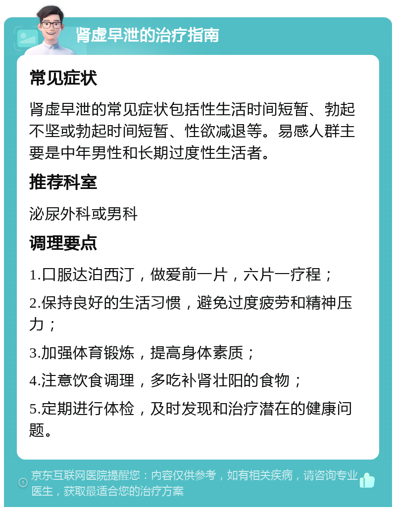 肾虚早泄的治疗指南 常见症状 肾虚早泄的常见症状包括性生活时间短暂、勃起不坚或勃起时间短暂、性欲减退等。易感人群主要是中年男性和长期过度性生活者。 推荐科室 泌尿外科或男科 调理要点 1.口服达泊西汀，做爱前一片，六片一疗程； 2.保持良好的生活习惯，避免过度疲劳和精神压力； 3.加强体育锻炼，提高身体素质； 4.注意饮食调理，多吃补肾壮阳的食物； 5.定期进行体检，及时发现和治疗潜在的健康问题。