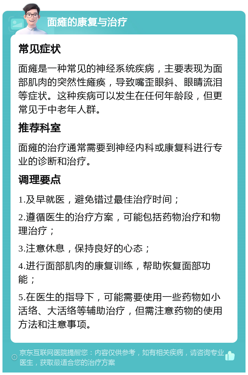 面瘫的康复与治疗 常见症状 面瘫是一种常见的神经系统疾病，主要表现为面部肌肉的突然性瘫痪，导致嘴歪眼斜、眼睛流泪等症状。这种疾病可以发生在任何年龄段，但更常见于中老年人群。 推荐科室 面瘫的治疗通常需要到神经内科或康复科进行专业的诊断和治疗。 调理要点 1.及早就医，避免错过最佳治疗时间； 2.遵循医生的治疗方案，可能包括药物治疗和物理治疗； 3.注意休息，保持良好的心态； 4.进行面部肌肉的康复训练，帮助恢复面部功能； 5.在医生的指导下，可能需要使用一些药物如小活络、大活络等辅助治疗，但需注意药物的使用方法和注意事项。