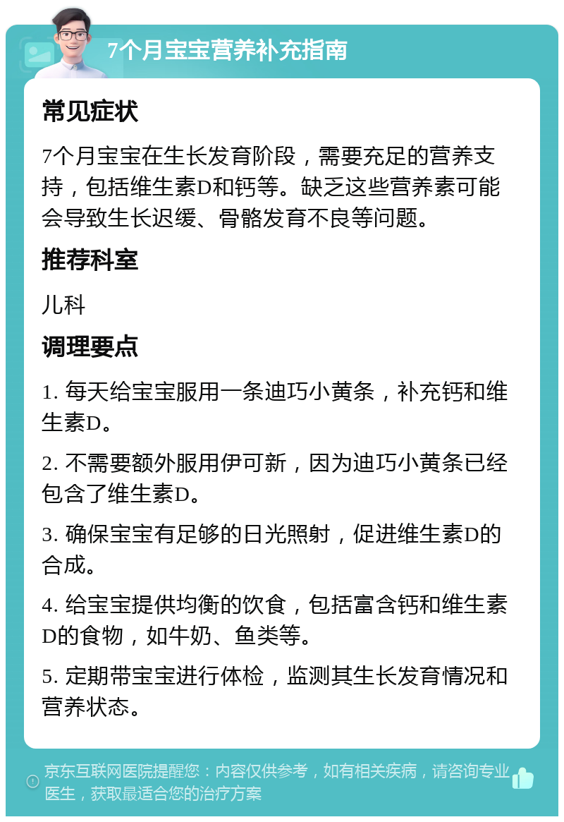 7个月宝宝营养补充指南 常见症状 7个月宝宝在生长发育阶段，需要充足的营养支持，包括维生素D和钙等。缺乏这些营养素可能会导致生长迟缓、骨骼发育不良等问题。 推荐科室 儿科 调理要点 1. 每天给宝宝服用一条迪巧小黄条，补充钙和维生素D。 2. 不需要额外服用伊可新，因为迪巧小黄条已经包含了维生素D。 3. 确保宝宝有足够的日光照射，促进维生素D的合成。 4. 给宝宝提供均衡的饮食，包括富含钙和维生素D的食物，如牛奶、鱼类等。 5. 定期带宝宝进行体检，监测其生长发育情况和营养状态。