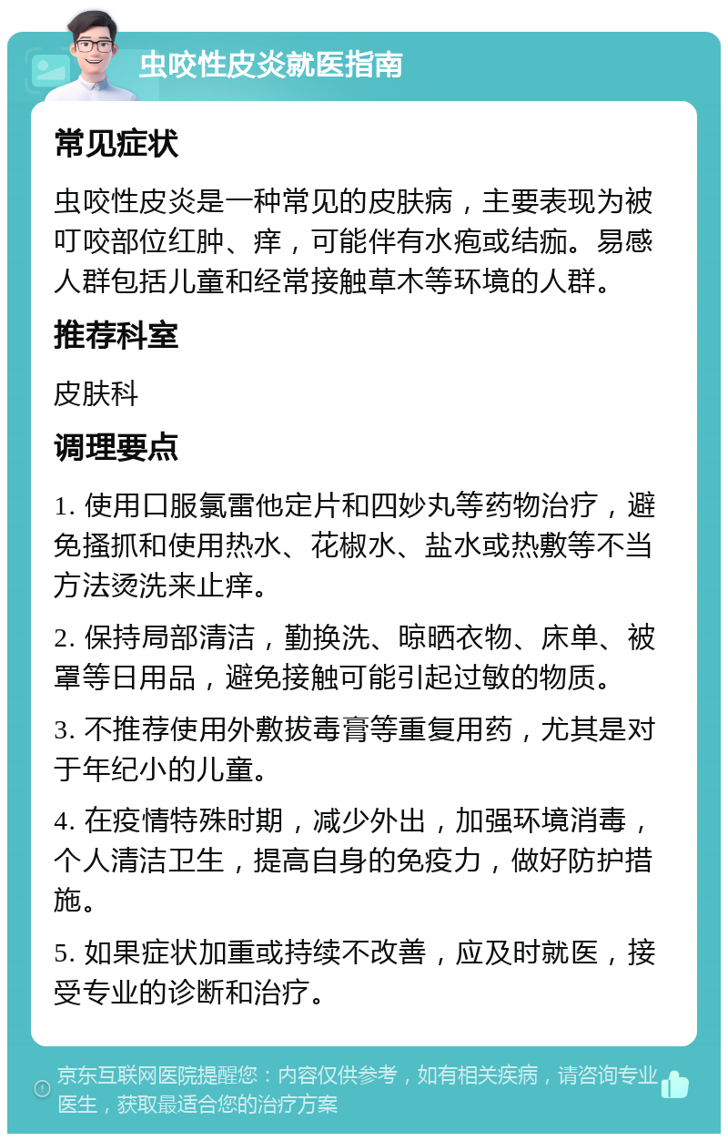 虫咬性皮炎就医指南 常见症状 虫咬性皮炎是一种常见的皮肤病，主要表现为被叮咬部位红肿、痒，可能伴有水疱或结痂。易感人群包括儿童和经常接触草木等环境的人群。 推荐科室 皮肤科 调理要点 1. 使用口服氯雷他定片和四妙丸等药物治疗，避免搔抓和使用热水、花椒水、盐水或热敷等不当方法烫洗来止痒。 2. 保持局部清洁，勤换洗、晾晒衣物、床单、被罩等日用品，避免接触可能引起过敏的物质。 3. 不推荐使用外敷拔毒膏等重复用药，尤其是对于年纪小的儿童。 4. 在疫情特殊时期，减少外出，加强环境消毒，个人清洁卫生，提高自身的免疫力，做好防护措施。 5. 如果症状加重或持续不改善，应及时就医，接受专业的诊断和治疗。