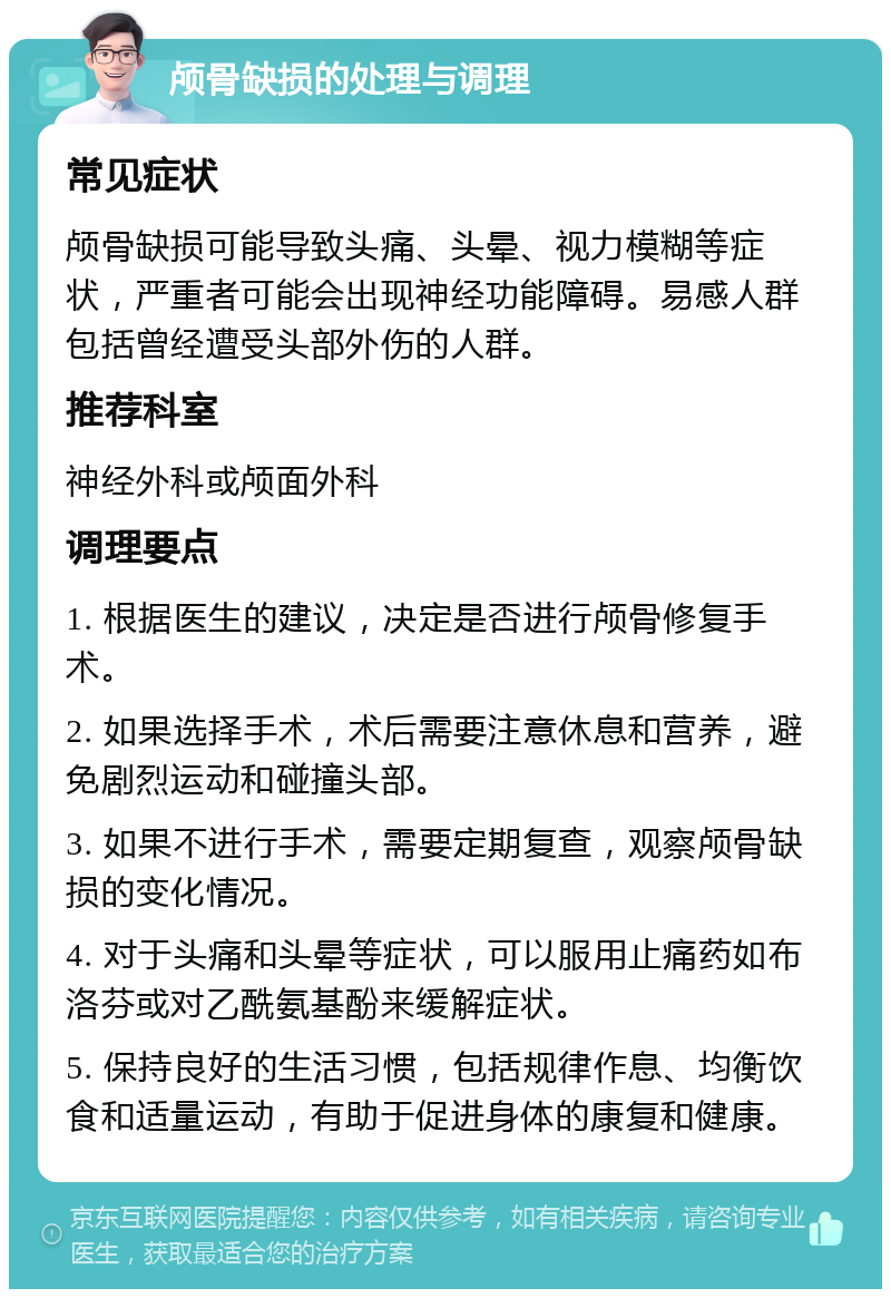 颅骨缺损的处理与调理 常见症状 颅骨缺损可能导致头痛、头晕、视力模糊等症状，严重者可能会出现神经功能障碍。易感人群包括曾经遭受头部外伤的人群。 推荐科室 神经外科或颅面外科 调理要点 1. 根据医生的建议，决定是否进行颅骨修复手术。 2. 如果选择手术，术后需要注意休息和营养，避免剧烈运动和碰撞头部。 3. 如果不进行手术，需要定期复查，观察颅骨缺损的变化情况。 4. 对于头痛和头晕等症状，可以服用止痛药如布洛芬或对乙酰氨基酚来缓解症状。 5. 保持良好的生活习惯，包括规律作息、均衡饮食和适量运动，有助于促进身体的康复和健康。