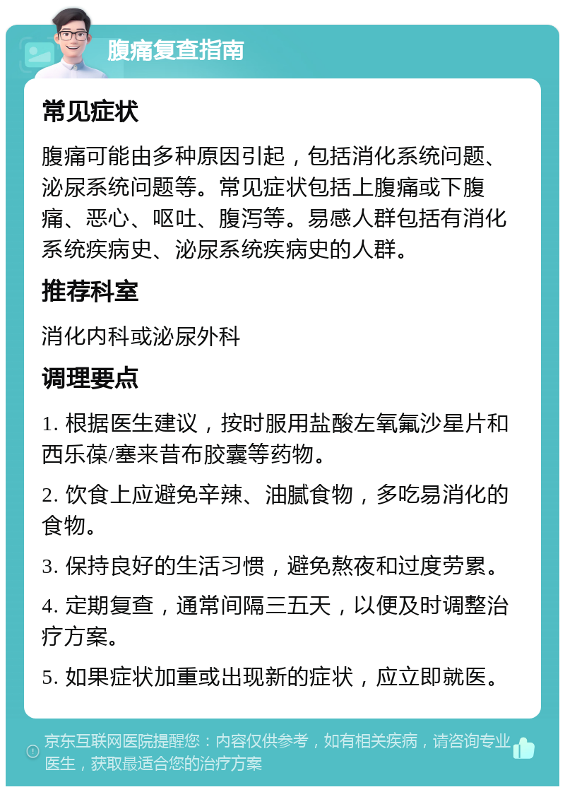 腹痛复查指南 常见症状 腹痛可能由多种原因引起，包括消化系统问题、泌尿系统问题等。常见症状包括上腹痛或下腹痛、恶心、呕吐、腹泻等。易感人群包括有消化系统疾病史、泌尿系统疾病史的人群。 推荐科室 消化内科或泌尿外科 调理要点 1. 根据医生建议，按时服用盐酸左氧氟沙星片和西乐葆/塞来昔布胶囊等药物。 2. 饮食上应避免辛辣、油腻食物，多吃易消化的食物。 3. 保持良好的生活习惯，避免熬夜和过度劳累。 4. 定期复查，通常间隔三五天，以便及时调整治疗方案。 5. 如果症状加重或出现新的症状，应立即就医。