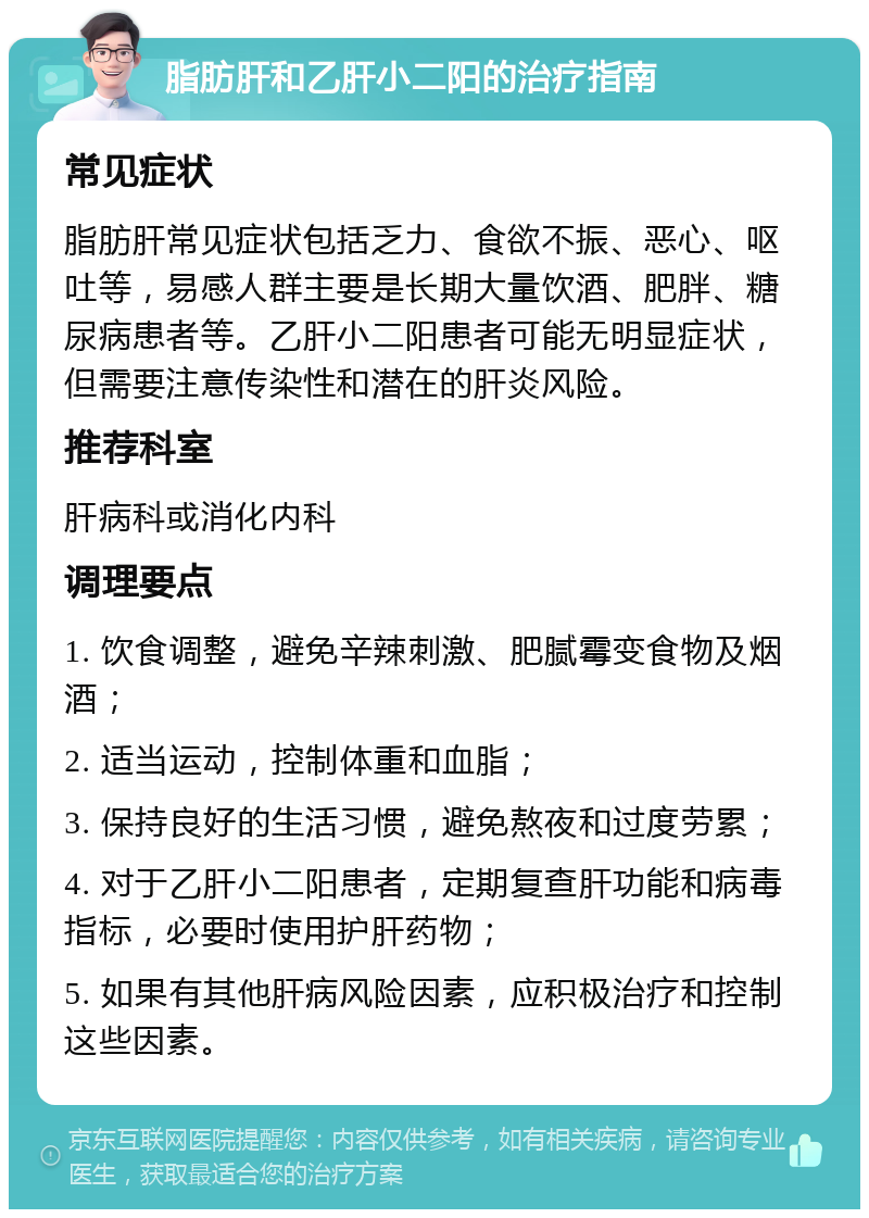 脂肪肝和乙肝小二阳的治疗指南 常见症状 脂肪肝常见症状包括乏力、食欲不振、恶心、呕吐等，易感人群主要是长期大量饮酒、肥胖、糖尿病患者等。乙肝小二阳患者可能无明显症状，但需要注意传染性和潜在的肝炎风险。 推荐科室 肝病科或消化内科 调理要点 1. 饮食调整，避免辛辣刺激、肥腻霉变食物及烟酒； 2. 适当运动，控制体重和血脂； 3. 保持良好的生活习惯，避免熬夜和过度劳累； 4. 对于乙肝小二阳患者，定期复查肝功能和病毒指标，必要时使用护肝药物； 5. 如果有其他肝病风险因素，应积极治疗和控制这些因素。