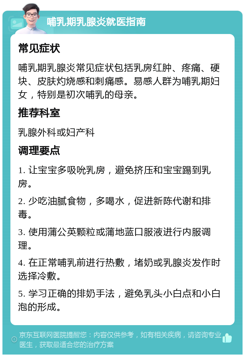 哺乳期乳腺炎就医指南 常见症状 哺乳期乳腺炎常见症状包括乳房红肿、疼痛、硬块、皮肤灼烧感和刺痛感。易感人群为哺乳期妇女，特别是初次哺乳的母亲。 推荐科室 乳腺外科或妇产科 调理要点 1. 让宝宝多吸吮乳房，避免挤压和宝宝踢到乳房。 2. 少吃油腻食物，多喝水，促进新陈代谢和排毒。 3. 使用蒲公英颗粒或蒲地蓝口服液进行内服调理。 4. 在正常哺乳前进行热敷，堵奶或乳腺炎发作时选择冷敷。 5. 学习正确的排奶手法，避免乳头小白点和小白泡的形成。