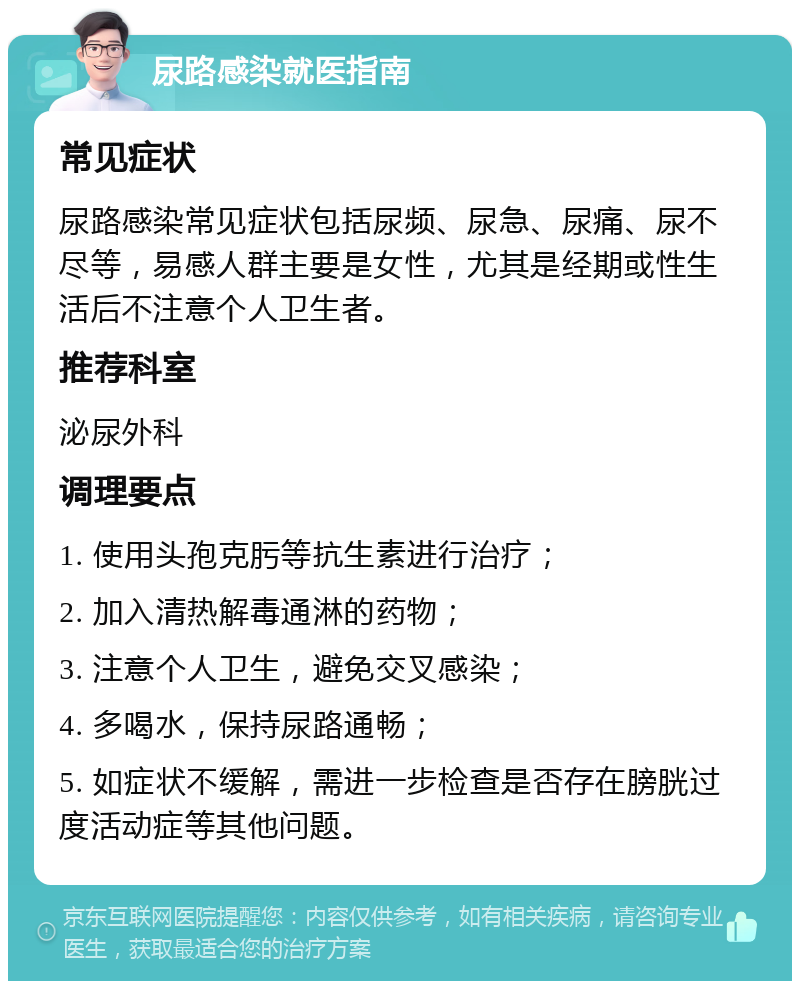 尿路感染就医指南 常见症状 尿路感染常见症状包括尿频、尿急、尿痛、尿不尽等，易感人群主要是女性，尤其是经期或性生活后不注意个人卫生者。 推荐科室 泌尿外科 调理要点 1. 使用头孢克肟等抗生素进行治疗； 2. 加入清热解毒通淋的药物； 3. 注意个人卫生，避免交叉感染； 4. 多喝水，保持尿路通畅； 5. 如症状不缓解，需进一步检查是否存在膀胱过度活动症等其他问题。