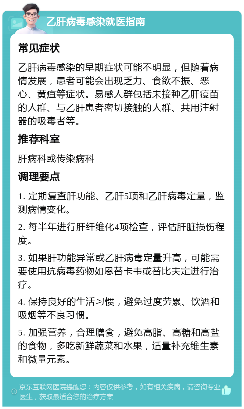 乙肝病毒感染就医指南 常见症状 乙肝病毒感染的早期症状可能不明显，但随着病情发展，患者可能会出现乏力、食欲不振、恶心、黄疸等症状。易感人群包括未接种乙肝疫苗的人群、与乙肝患者密切接触的人群、共用注射器的吸毒者等。 推荐科室 肝病科或传染病科 调理要点 1. 定期复查肝功能、乙肝5项和乙肝病毒定量，监测病情变化。 2. 每半年进行肝纤维化4项检查，评估肝脏损伤程度。 3. 如果肝功能异常或乙肝病毒定量升高，可能需要使用抗病毒药物如恩替卡韦或替比夫定进行治疗。 4. 保持良好的生活习惯，避免过度劳累、饮酒和吸烟等不良习惯。 5. 加强营养，合理膳食，避免高脂、高糖和高盐的食物，多吃新鲜蔬菜和水果，适量补充维生素和微量元素。