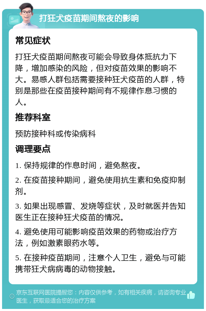 打狂犬疫苗期间熬夜的影响 常见症状 打狂犬疫苗期间熬夜可能会导致身体抵抗力下降，增加感染的风险，但对疫苗效果的影响不大。易感人群包括需要接种狂犬疫苗的人群，特别是那些在疫苗接种期间有不规律作息习惯的人。 推荐科室 预防接种科或传染病科 调理要点 1. 保持规律的作息时间，避免熬夜。 2. 在疫苗接种期间，避免使用抗生素和免疫抑制剂。 3. 如果出现感冒、发烧等症状，及时就医并告知医生正在接种狂犬疫苗的情况。 4. 避免使用可能影响疫苗效果的药物或治疗方法，例如激素眼药水等。 5. 在接种疫苗期间，注意个人卫生，避免与可能携带狂犬病病毒的动物接触。