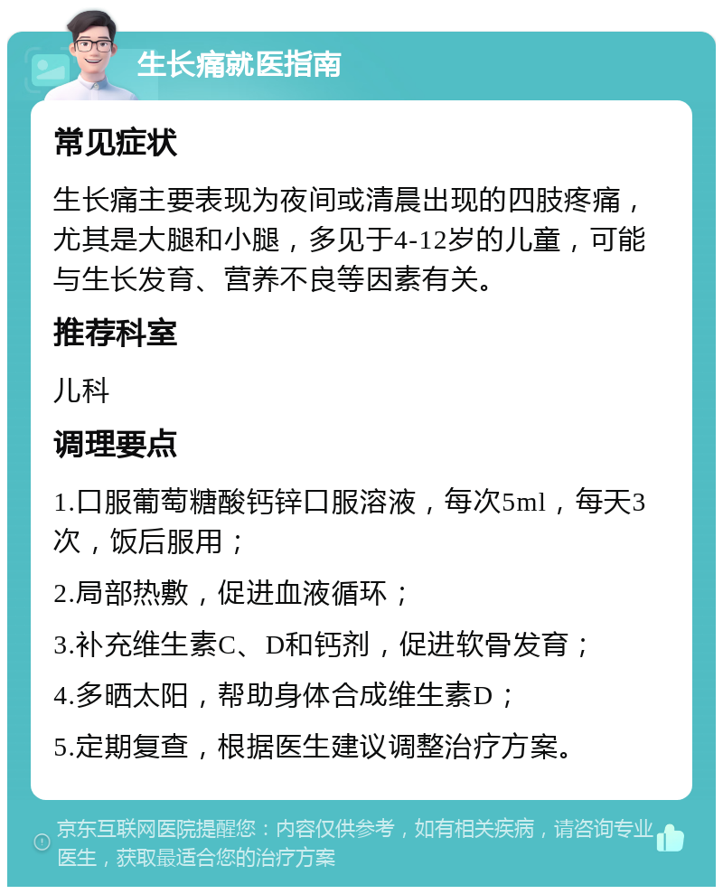 生长痛就医指南 常见症状 生长痛主要表现为夜间或清晨出现的四肢疼痛，尤其是大腿和小腿，多见于4-12岁的儿童，可能与生长发育、营养不良等因素有关。 推荐科室 儿科 调理要点 1.口服葡萄糖酸钙锌口服溶液，每次5ml，每天3次，饭后服用； 2.局部热敷，促进血液循环； 3.补充维生素C、D和钙剂，促进软骨发育； 4.多晒太阳，帮助身体合成维生素D； 5.定期复查，根据医生建议调整治疗方案。