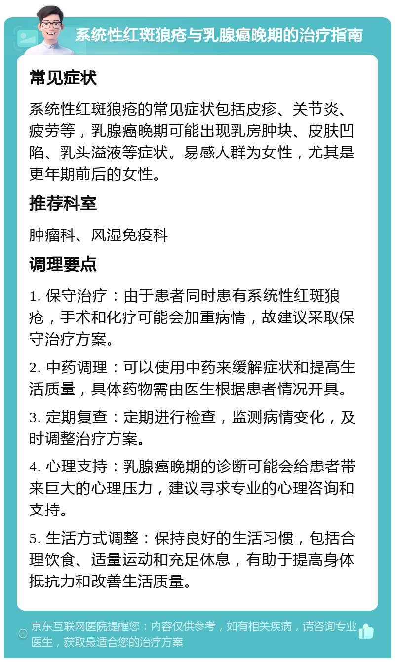 系统性红斑狼疮与乳腺癌晚期的治疗指南 常见症状 系统性红斑狼疮的常见症状包括皮疹、关节炎、疲劳等，乳腺癌晚期可能出现乳房肿块、皮肤凹陷、乳头溢液等症状。易感人群为女性，尤其是更年期前后的女性。 推荐科室 肿瘤科、风湿免疫科 调理要点 1. 保守治疗：由于患者同时患有系统性红斑狼疮，手术和化疗可能会加重病情，故建议采取保守治疗方案。 2. 中药调理：可以使用中药来缓解症状和提高生活质量，具体药物需由医生根据患者情况开具。 3. 定期复查：定期进行检查，监测病情变化，及时调整治疗方案。 4. 心理支持：乳腺癌晚期的诊断可能会给患者带来巨大的心理压力，建议寻求专业的心理咨询和支持。 5. 生活方式调整：保持良好的生活习惯，包括合理饮食、适量运动和充足休息，有助于提高身体抵抗力和改善生活质量。