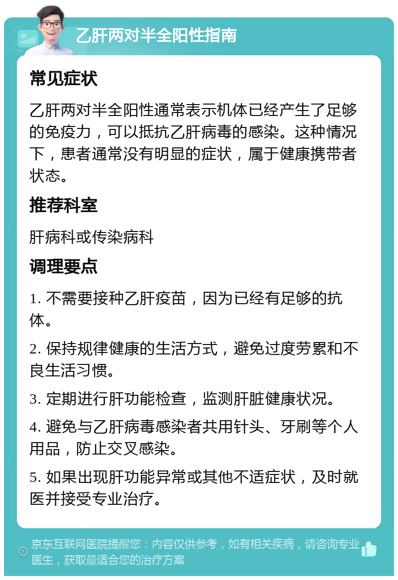 乙肝两对半全阳性指南 常见症状 乙肝两对半全阳性通常表示机体已经产生了足够的免疫力，可以抵抗乙肝病毒的感染。这种情况下，患者通常没有明显的症状，属于健康携带者状态。 推荐科室 肝病科或传染病科 调理要点 1. 不需要接种乙肝疫苗，因为已经有足够的抗体。 2. 保持规律健康的生活方式，避免过度劳累和不良生活习惯。 3. 定期进行肝功能检查，监测肝脏健康状况。 4. 避免与乙肝病毒感染者共用针头、牙刷等个人用品，防止交叉感染。 5. 如果出现肝功能异常或其他不适症状，及时就医并接受专业治疗。