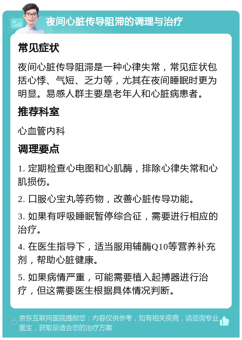 夜间心脏传导阻滞的调理与治疗 常见症状 夜间心脏传导阻滞是一种心律失常，常见症状包括心悸、气短、乏力等，尤其在夜间睡眠时更为明显。易感人群主要是老年人和心脏病患者。 推荐科室 心血管内科 调理要点 1. 定期检查心电图和心肌酶，排除心律失常和心肌损伤。 2. 口服心宝丸等药物，改善心脏传导功能。 3. 如果有呼吸睡眠暂停综合征，需要进行相应的治疗。 4. 在医生指导下，适当服用辅酶Q10等营养补充剂，帮助心脏健康。 5. 如果病情严重，可能需要植入起搏器进行治疗，但这需要医生根据具体情况判断。