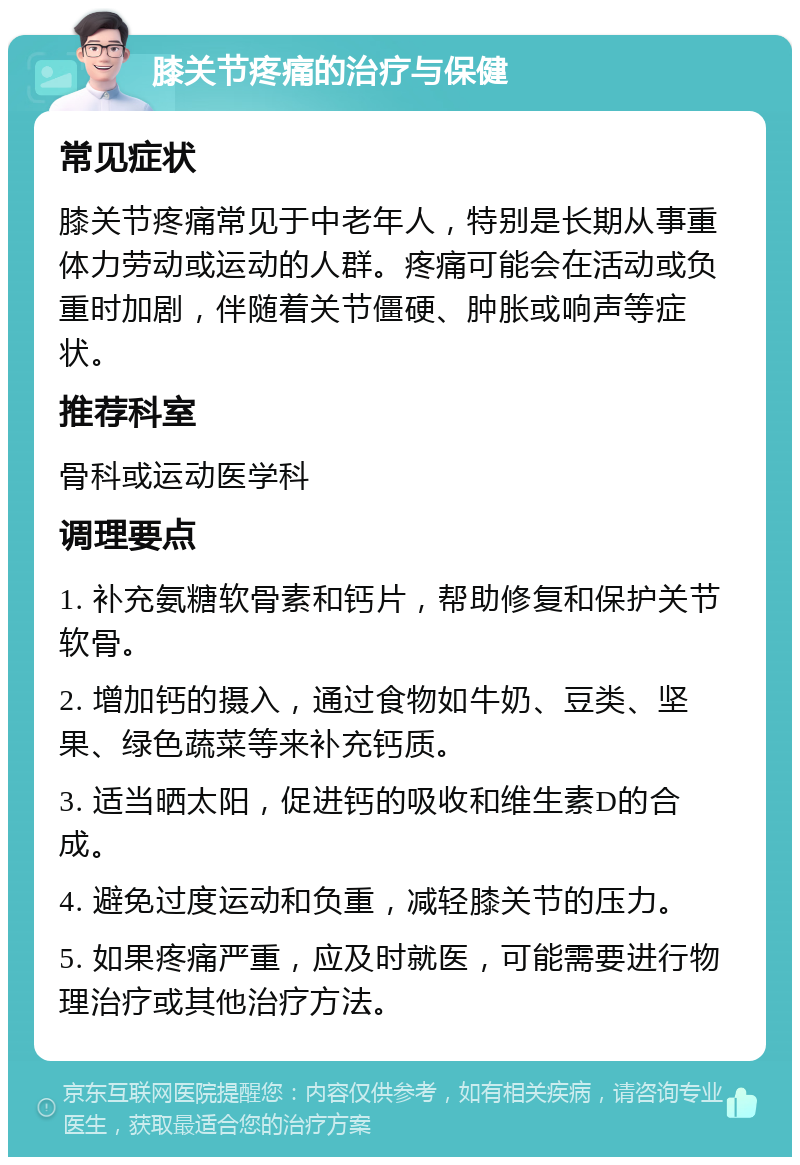 膝关节疼痛的治疗与保健 常见症状 膝关节疼痛常见于中老年人，特别是长期从事重体力劳动或运动的人群。疼痛可能会在活动或负重时加剧，伴随着关节僵硬、肿胀或响声等症状。 推荐科室 骨科或运动医学科 调理要点 1. 补充氨糖软骨素和钙片，帮助修复和保护关节软骨。 2. 增加钙的摄入，通过食物如牛奶、豆类、坚果、绿色蔬菜等来补充钙质。 3. 适当晒太阳，促进钙的吸收和维生素D的合成。 4. 避免过度运动和负重，减轻膝关节的压力。 5. 如果疼痛严重，应及时就医，可能需要进行物理治疗或其他治疗方法。