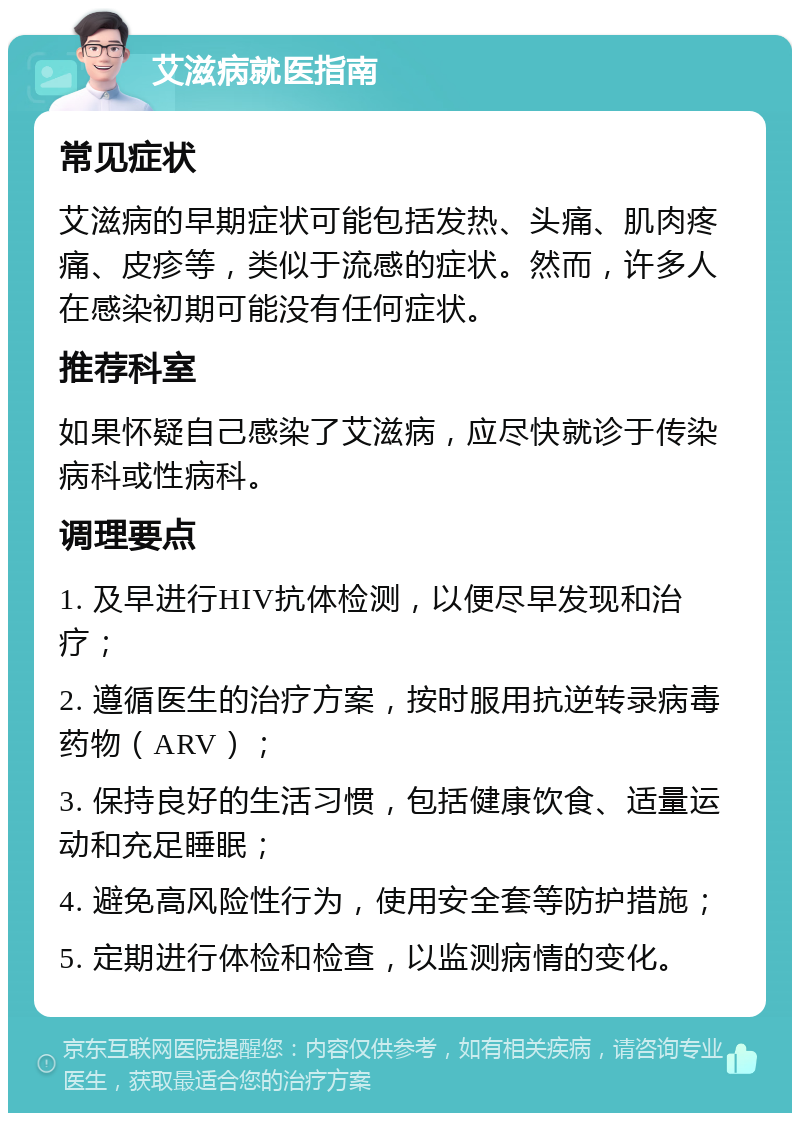 艾滋病就医指南 常见症状 艾滋病的早期症状可能包括发热、头痛、肌肉疼痛、皮疹等，类似于流感的症状。然而，许多人在感染初期可能没有任何症状。 推荐科室 如果怀疑自己感染了艾滋病，应尽快就诊于传染病科或性病科。 调理要点 1. 及早进行HIV抗体检测，以便尽早发现和治疗； 2. 遵循医生的治疗方案，按时服用抗逆转录病毒药物（ARV）； 3. 保持良好的生活习惯，包括健康饮食、适量运动和充足睡眠； 4. 避免高风险性行为，使用安全套等防护措施； 5. 定期进行体检和检查，以监测病情的变化。