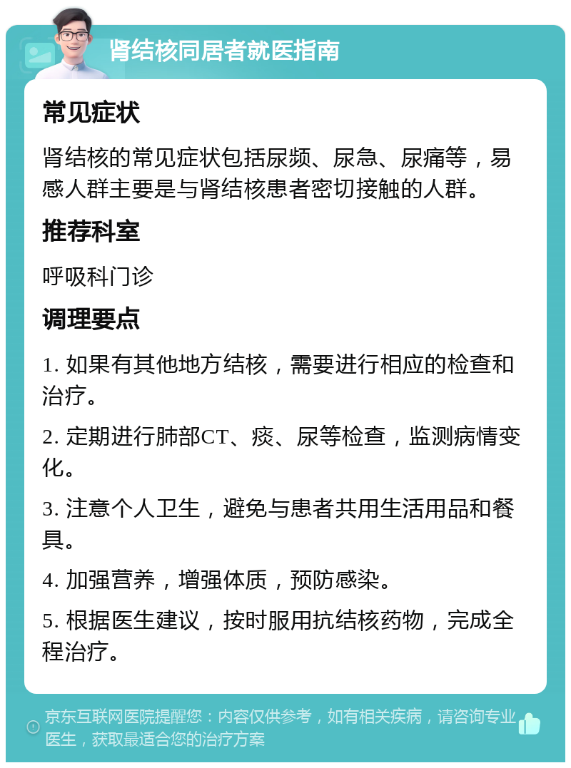 肾结核同居者就医指南 常见症状 肾结核的常见症状包括尿频、尿急、尿痛等，易感人群主要是与肾结核患者密切接触的人群。 推荐科室 呼吸科门诊 调理要点 1. 如果有其他地方结核，需要进行相应的检查和治疗。 2. 定期进行肺部CT、痰、尿等检查，监测病情变化。 3. 注意个人卫生，避免与患者共用生活用品和餐具。 4. 加强营养，增强体质，预防感染。 5. 根据医生建议，按时服用抗结核药物，完成全程治疗。