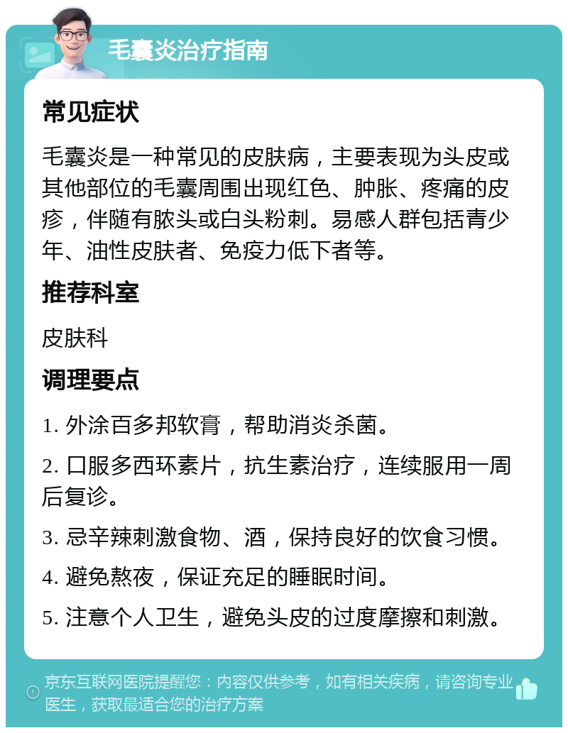 毛囊炎治疗指南 常见症状 毛囊炎是一种常见的皮肤病，主要表现为头皮或其他部位的毛囊周围出现红色、肿胀、疼痛的皮疹，伴随有脓头或白头粉刺。易感人群包括青少年、油性皮肤者、免疫力低下者等。 推荐科室 皮肤科 调理要点 1. 外涂百多邦软膏，帮助消炎杀菌。 2. 口服多西环素片，抗生素治疗，连续服用一周后复诊。 3. 忌辛辣刺激食物、酒，保持良好的饮食习惯。 4. 避免熬夜，保证充足的睡眠时间。 5. 注意个人卫生，避免头皮的过度摩擦和刺激。