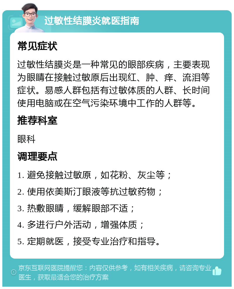 过敏性结膜炎就医指南 常见症状 过敏性结膜炎是一种常见的眼部疾病，主要表现为眼睛在接触过敏原后出现红、肿、痒、流泪等症状。易感人群包括有过敏体质的人群、长时间使用电脑或在空气污染环境中工作的人群等。 推荐科室 眼科 调理要点 1. 避免接触过敏原，如花粉、灰尘等； 2. 使用依美斯汀眼液等抗过敏药物； 3. 热敷眼睛，缓解眼部不适； 4. 多进行户外活动，增强体质； 5. 定期就医，接受专业治疗和指导。