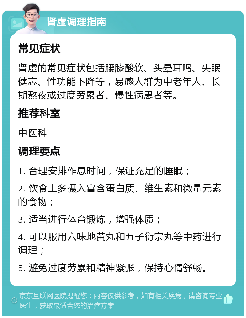 肾虚调理指南 常见症状 肾虚的常见症状包括腰膝酸软、头晕耳鸣、失眠健忘、性功能下降等，易感人群为中老年人、长期熬夜或过度劳累者、慢性病患者等。 推荐科室 中医科 调理要点 1. 合理安排作息时间，保证充足的睡眠； 2. 饮食上多摄入富含蛋白质、维生素和微量元素的食物； 3. 适当进行体育锻炼，增强体质； 4. 可以服用六味地黄丸和五子衍宗丸等中药进行调理； 5. 避免过度劳累和精神紧张，保持心情舒畅。