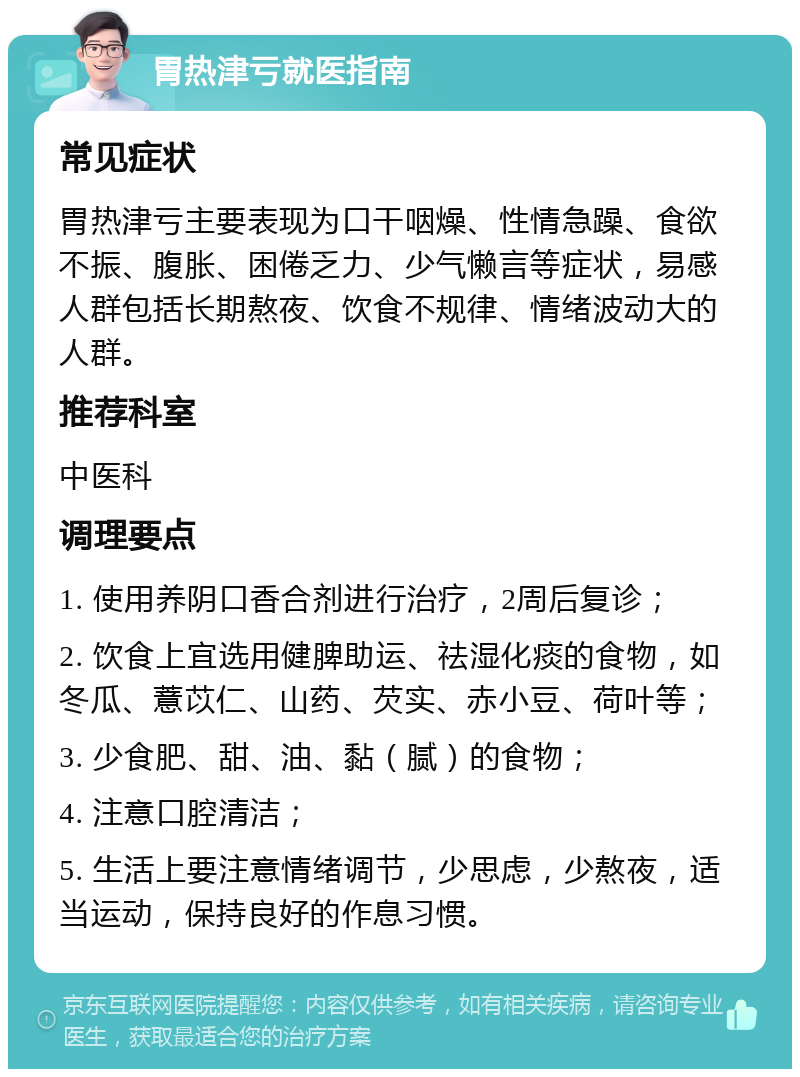 胃热津亏就医指南 常见症状 胃热津亏主要表现为口干咽燥、性情急躁、食欲不振、腹胀、困倦乏力、少气懒言等症状，易感人群包括长期熬夜、饮食不规律、情绪波动大的人群。 推荐科室 中医科 调理要点 1. 使用养阴口香合剂进行治疗，2周后复诊； 2. 饮食上宜选用健脾助运、祛湿化痰的食物，如冬瓜、薏苡仁、山药、芡实、赤小豆、荷叶等； 3. 少食肥、甜、油、黏（腻）的食物； 4. 注意口腔清洁； 5. 生活上要注意情绪调节，少思虑，少熬夜，适当运动，保持良好的作息习惯。