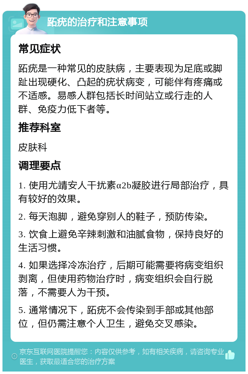 跖疣的治疗和注意事项 常见症状 跖疣是一种常见的皮肤病，主要表现为足底或脚趾出现硬化、凸起的疣状病变，可能伴有疼痛或不适感。易感人群包括长时间站立或行走的人群、免疫力低下者等。 推荐科室 皮肤科 调理要点 1. 使用尤靖安人干扰素α2b凝胶进行局部治疗，具有较好的效果。 2. 每天泡脚，避免穿别人的鞋子，预防传染。 3. 饮食上避免辛辣刺激和油腻食物，保持良好的生活习惯。 4. 如果选择冷冻治疗，后期可能需要将病变组织剥离，但使用药物治疗时，病变组织会自行脱落，不需要人为干预。 5. 通常情况下，跖疣不会传染到手部或其他部位，但仍需注意个人卫生，避免交叉感染。