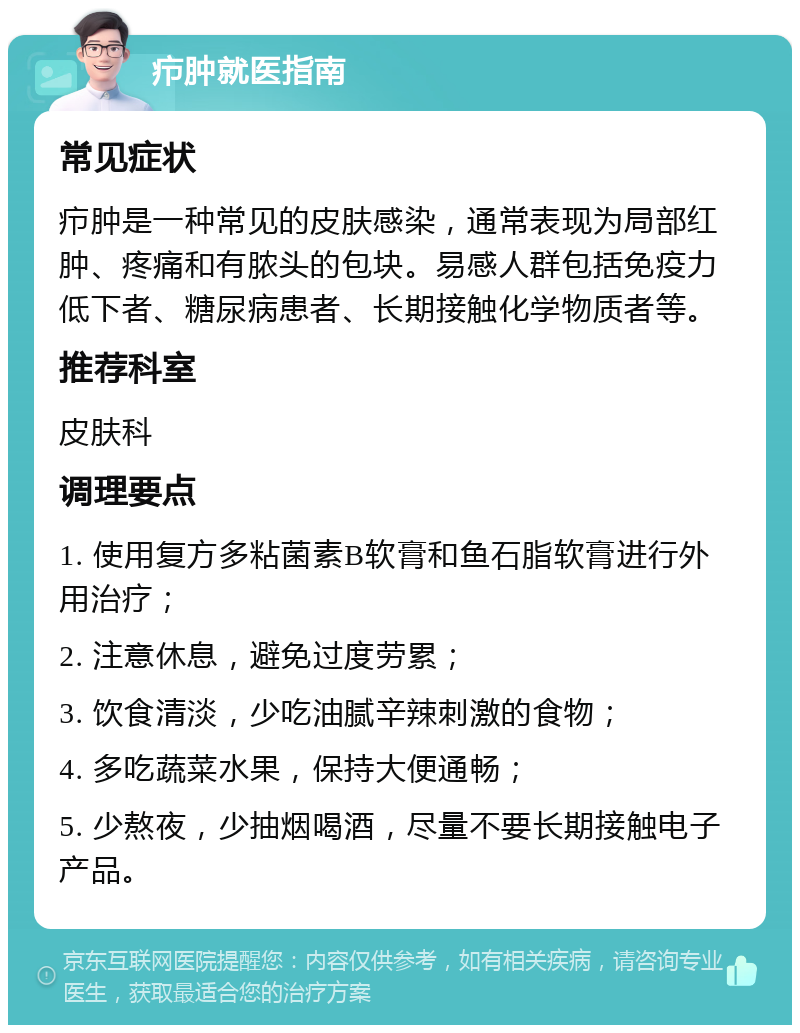 疖肿就医指南 常见症状 疖肿是一种常见的皮肤感染，通常表现为局部红肿、疼痛和有脓头的包块。易感人群包括免疫力低下者、糖尿病患者、长期接触化学物质者等。 推荐科室 皮肤科 调理要点 1. 使用复方多粘菌素B软膏和鱼石脂软膏进行外用治疗； 2. 注意休息，避免过度劳累； 3. 饮食清淡，少吃油腻辛辣刺激的食物； 4. 多吃蔬菜水果，保持大便通畅； 5. 少熬夜，少抽烟喝酒，尽量不要长期接触电子产品。