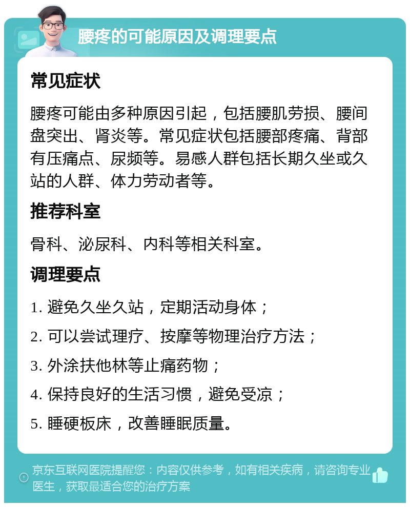 腰疼的可能原因及调理要点 常见症状 腰疼可能由多种原因引起，包括腰肌劳损、腰间盘突出、肾炎等。常见症状包括腰部疼痛、背部有压痛点、尿频等。易感人群包括长期久坐或久站的人群、体力劳动者等。 推荐科室 骨科、泌尿科、内科等相关科室。 调理要点 1. 避免久坐久站，定期活动身体； 2. 可以尝试理疗、按摩等物理治疗方法； 3. 外涂扶他林等止痛药物； 4. 保持良好的生活习惯，避免受凉； 5. 睡硬板床，改善睡眠质量。