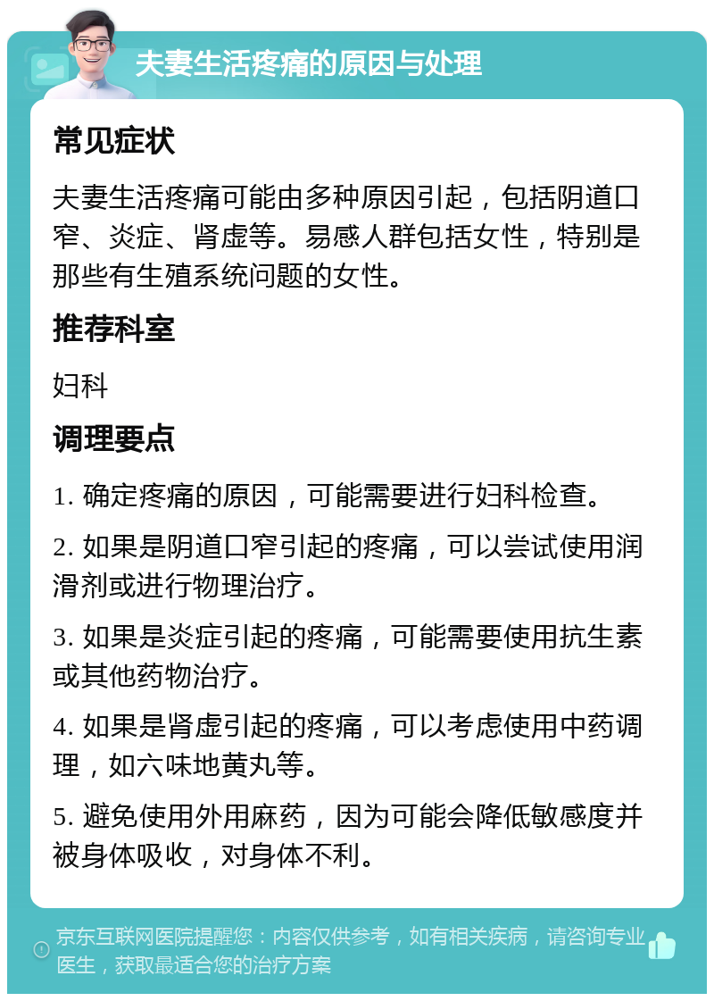 夫妻生活疼痛的原因与处理 常见症状 夫妻生活疼痛可能由多种原因引起，包括阴道口窄、炎症、肾虚等。易感人群包括女性，特别是那些有生殖系统问题的女性。 推荐科室 妇科 调理要点 1. 确定疼痛的原因，可能需要进行妇科检查。 2. 如果是阴道口窄引起的疼痛，可以尝试使用润滑剂或进行物理治疗。 3. 如果是炎症引起的疼痛，可能需要使用抗生素或其他药物治疗。 4. 如果是肾虚引起的疼痛，可以考虑使用中药调理，如六味地黄丸等。 5. 避免使用外用麻药，因为可能会降低敏感度并被身体吸收，对身体不利。