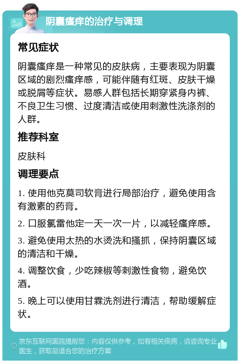 阴囊瘙痒的治疗与调理 常见症状 阴囊瘙痒是一种常见的皮肤病，主要表现为阴囊区域的剧烈瘙痒感，可能伴随有红斑、皮肤干燥或脱屑等症状。易感人群包括长期穿紧身内裤、不良卫生习惯、过度清洁或使用刺激性洗涤剂的人群。 推荐科室 皮肤科 调理要点 1. 使用他克莫司软膏进行局部治疗，避免使用含有激素的药膏。 2. 口服氯雷他定一天一次一片，以减轻瘙痒感。 3. 避免使用太热的水烫洗和搔抓，保持阴囊区域的清洁和干燥。 4. 调整饮食，少吃辣椒等刺激性食物，避免饮酒。 5. 晚上可以使用甘霖洗剂进行清洁，帮助缓解症状。