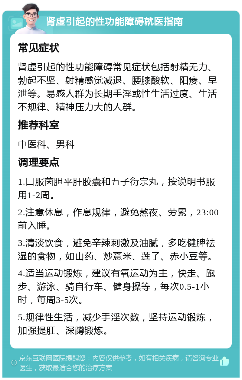 肾虚引起的性功能障碍就医指南 常见症状 肾虚引起的性功能障碍常见症状包括射精无力、勃起不坚、射精感觉减退、腰膝酸软、阳痿、早泄等。易感人群为长期手淫或性生活过度、生活不规律、精神压力大的人群。 推荐科室 中医科、男科 调理要点 1.口服茵胆平肝胶囊和五子衍宗丸，按说明书服用1-2周。 2.注意休息，作息规律，避免熬夜、劳累，23:00前入睡。 3.清淡饮食，避免辛辣刺激及油腻，多吃健脾祛湿的食物，如山药、炒薏米、莲子、赤小豆等。 4.适当运动锻炼，建议有氧运动为主，快走、跑步、游泳、骑自行车、健身操等，每次0.5-1小时，每周3-5次。 5.规律性生活，减少手淫次数，坚持运动锻炼，加强提肛、深蹲锻炼。