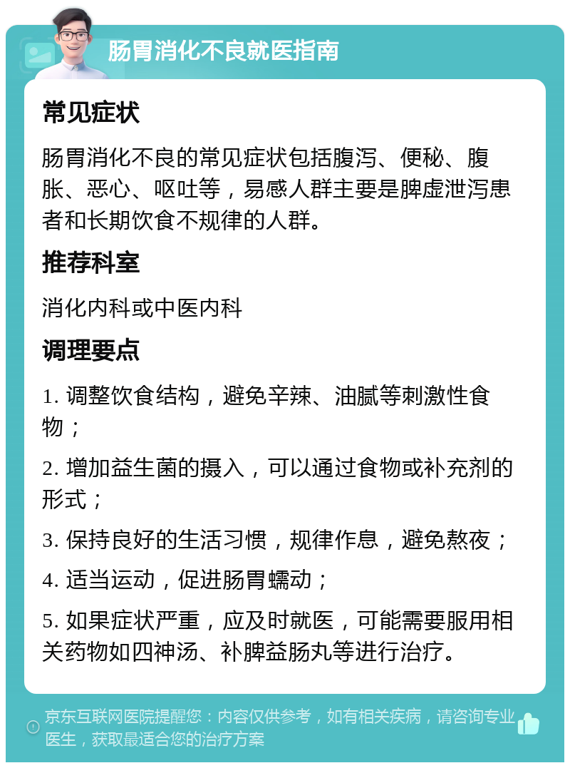 肠胃消化不良就医指南 常见症状 肠胃消化不良的常见症状包括腹泻、便秘、腹胀、恶心、呕吐等，易感人群主要是脾虚泄泻患者和长期饮食不规律的人群。 推荐科室 消化内科或中医内科 调理要点 1. 调整饮食结构，避免辛辣、油腻等刺激性食物； 2. 增加益生菌的摄入，可以通过食物或补充剂的形式； 3. 保持良好的生活习惯，规律作息，避免熬夜； 4. 适当运动，促进肠胃蠕动； 5. 如果症状严重，应及时就医，可能需要服用相关药物如四神汤、补脾益肠丸等进行治疗。