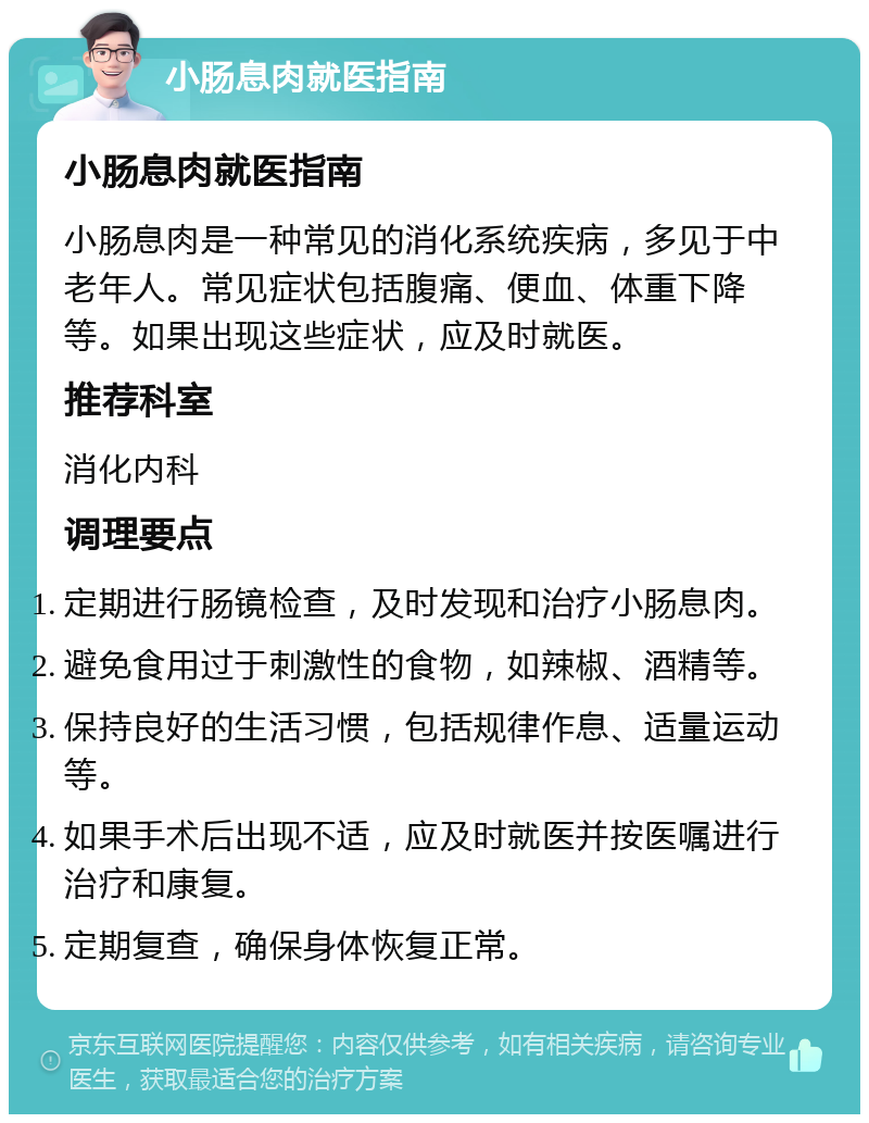 小肠息肉就医指南 小肠息肉就医指南 小肠息肉是一种常见的消化系统疾病，多见于中老年人。常见症状包括腹痛、便血、体重下降等。如果出现这些症状，应及时就医。 推荐科室 消化内科 调理要点 定期进行肠镜检查，及时发现和治疗小肠息肉。 避免食用过于刺激性的食物，如辣椒、酒精等。 保持良好的生活习惯，包括规律作息、适量运动等。 如果手术后出现不适，应及时就医并按医嘱进行治疗和康复。 定期复查，确保身体恢复正常。