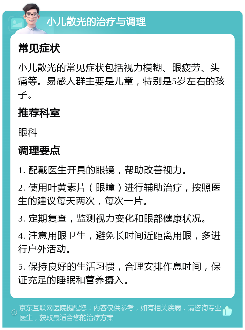 小儿散光的治疗与调理 常见症状 小儿散光的常见症状包括视力模糊、眼疲劳、头痛等。易感人群主要是儿童，特别是5岁左右的孩子。 推荐科室 眼科 调理要点 1. 配戴医生开具的眼镜，帮助改善视力。 2. 使用叶黄素片（眼瞳）进行辅助治疗，按照医生的建议每天两次，每次一片。 3. 定期复查，监测视力变化和眼部健康状况。 4. 注意用眼卫生，避免长时间近距离用眼，多进行户外活动。 5. 保持良好的生活习惯，合理安排作息时间，保证充足的睡眠和营养摄入。